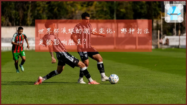 世界杯滚球的战术变化，哪种打法更能影响胜负？