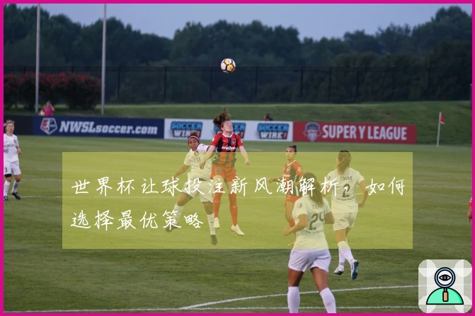 世界杯让球投注新风潮解析，如何选择最优策略